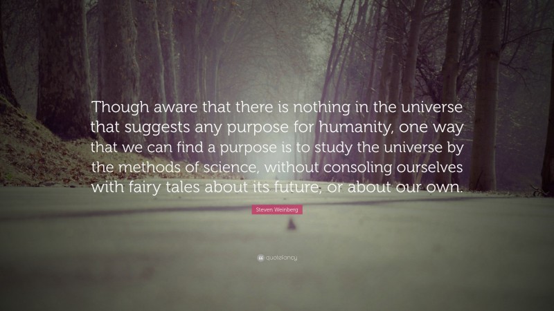 Steven Weinberg Quote: “Though aware that there is nothing in the universe that suggests any purpose for humanity, one way that we can find a purpose is to study the universe by the methods of science, without consoling ourselves with fairy tales about its future, or about our own.”