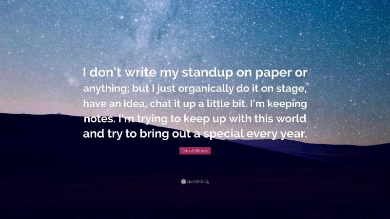 Jim Jefferies Quote: “I don’t write my standup on paper or anything; but I just organically do it on stage, have an idea, chat it up a little bit. I’m keeping notes. I’m trying to keep up with this world and try to bring out a special every year.”