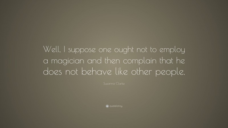 Susanna Clarke Quote: “Well, I suppose one ought not to employ a magician and then complain that he does not behave like other people.”