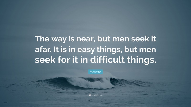 Mencius Quote: “The way is near, but men seek it afar. It is in easy things, but men seek for it in difficult things.”