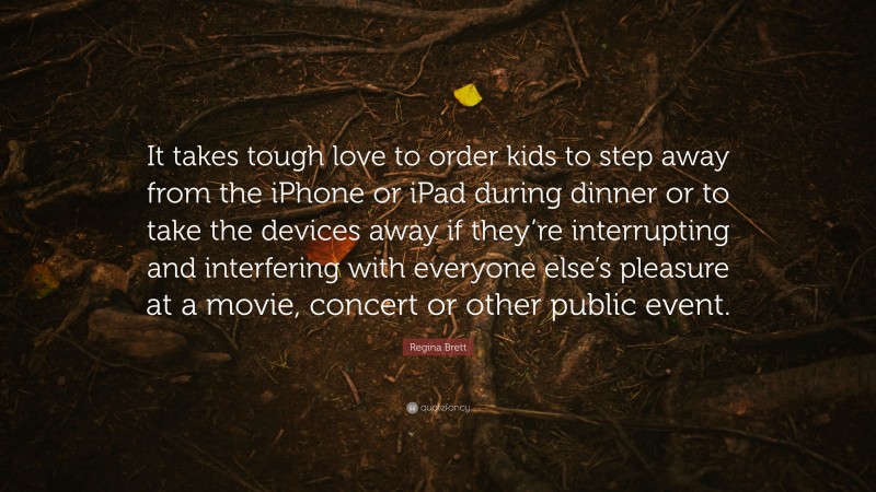 Regina Brett Quote: “It takes tough love to order kids to step away from the iPhone or iPad during dinner or to take the devices away if they’re interrupting and interfering with everyone else’s pleasure at a movie, concert or other public event.”