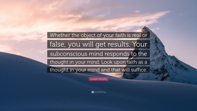Joseph Murphy Quote: “Whether the object of your faith is real or false, you will get results. Your subconscious mind responds to the thought in your mind. Look upon faith as a thought in your mind and that will suffice.”