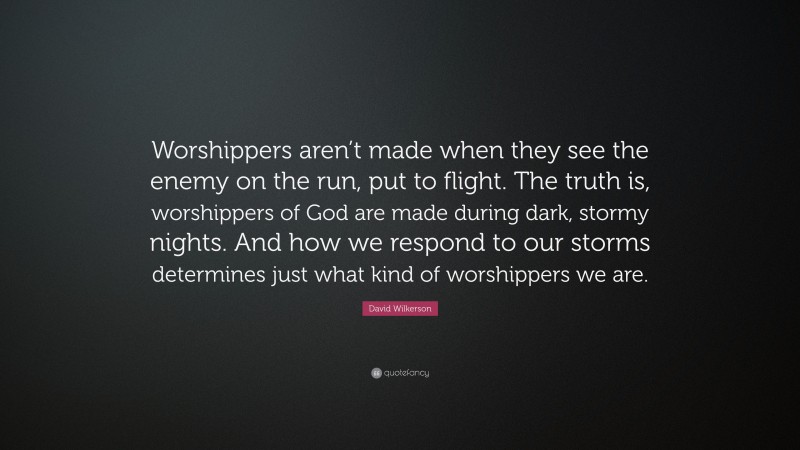 David Wilkerson Quote: “Worshippers aren’t made when they see the enemy on the run, put to flight. The truth is, worshippers of God are made during dark, stormy nights. And how we respond to our storms determines just what kind of worshippers we are.”