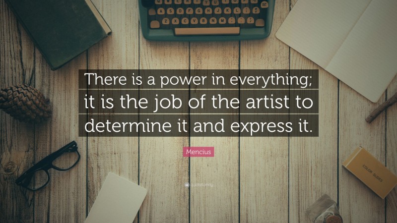Mencius Quote: “There is a power in everything; it is the job of the artist to determine it and express it.”