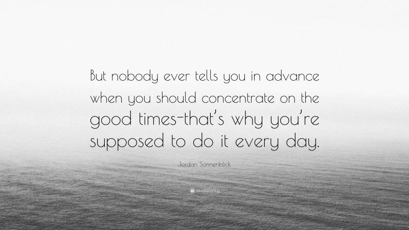 Jordan Sonnenblick Quote: “But nobody ever tells you in advance when you should concentrate on the good times-that’s why you’re supposed to do it every day.”