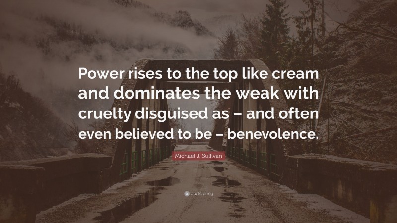 Michael J. Sullivan Quote: “Power rises to the top like cream and dominates the weak with cruelty disguised as – and often even believed to be – benevolence.”