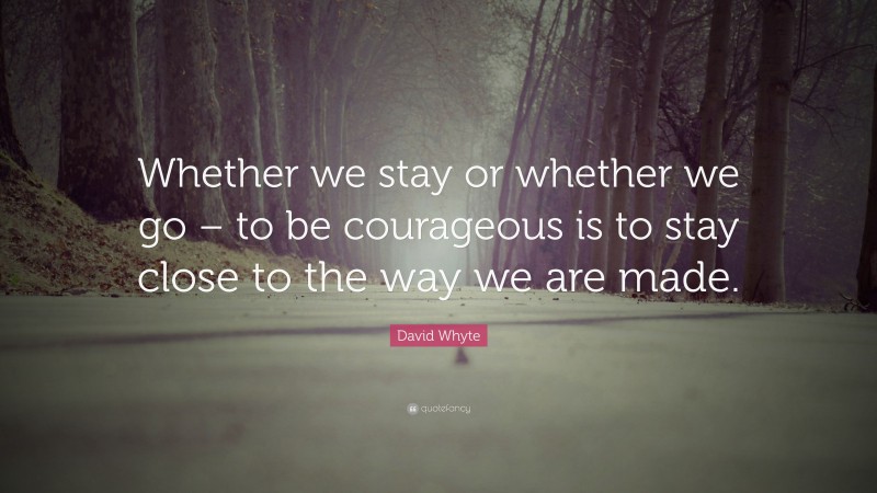 David Whyte Quote: “Whether we stay or whether we go – to be courageous is to stay close to the way we are made.”