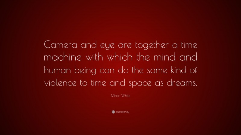 Minor White Quote: “Camera and eye are together a time machine with which the mind and human being can do the same kind of violence to time and space as dreams.”