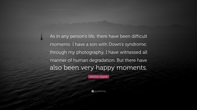 Sebastiao Salgado Quote: “As in any person’s life, there have been difficult moments: I have a son with Down’s syndrome; through my photography, I have witnessed all manner of human degradation. But there have also been very happy moments.”
