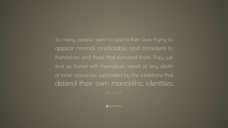 Peter J. Carroll Quote: “So many people seem to spend their lives trying to appear normal, predictable and consistent to themselves and those that surround them. They just end up bored with themselves, bereft of any depth of inner resources, suffocated by the inhibitions that defend their own monolithic identities.”
