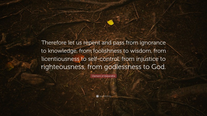 Clement of Alexandria Quote: “Therefore let us repent and pass from ignorance to knowledge, from foolishness to wisdom, from licentiousness to self-control, from injustice to righteousness, from godlessness to God.”