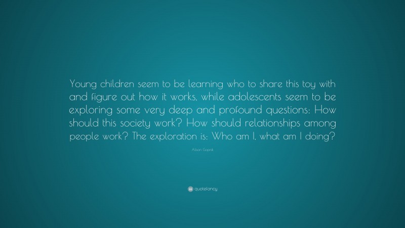 Alison Gopnik Quote: “Young children seem to be learning who to share this toy with and figure out how it works, while adolescents seem to be exploring some very deep and profound questions: How should this society work? How should relationships among people work? The exploration is: Who am I, what am I doing?”