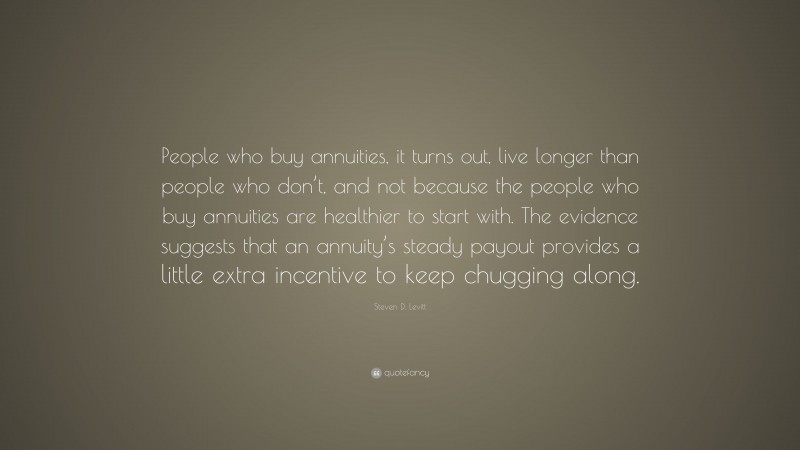 Steven D. Levitt Quote: “People who buy annuities, it turns out, live longer than people who don’t, and not because the people who buy annuities are healthier to start with. The evidence suggests that an annuity’s steady payout provides a little extra incentive to keep chugging along.”