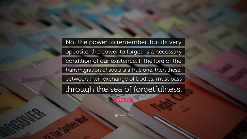 Sholem Asch Quote: “Not the power to remember, but its very opposite, the power to forget, is a necessary condition of our existence. If the lore of the transmigration of souls is a true one, then these, between their exchange of bodies, must pass through the sea of forgetfulness.”