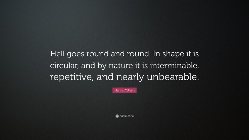 Flann O'Brien Quote: “Hell goes round and round. In shape it is circular, and by nature it is interminable, repetitive, and nearly unbearable.”