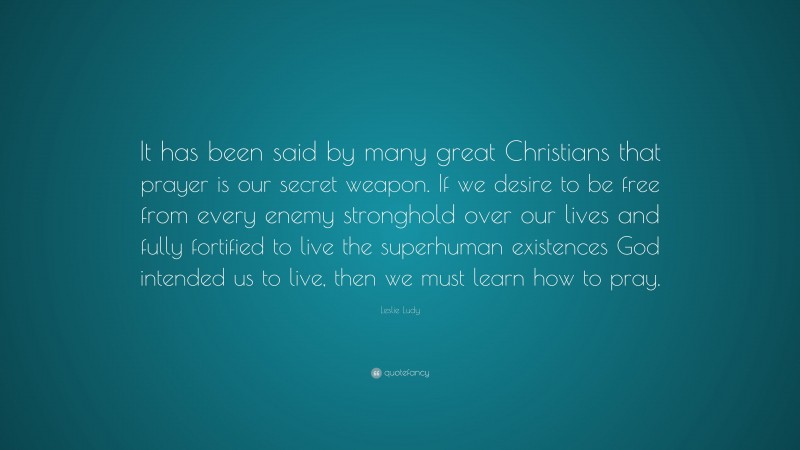 Leslie Ludy Quote: “It has been said by many great Christians that prayer is our secret weapon. If we desire to be free from every enemy stronghold over our lives and fully fortified to live the superhuman existences God intended us to live, then we must learn how to pray.”