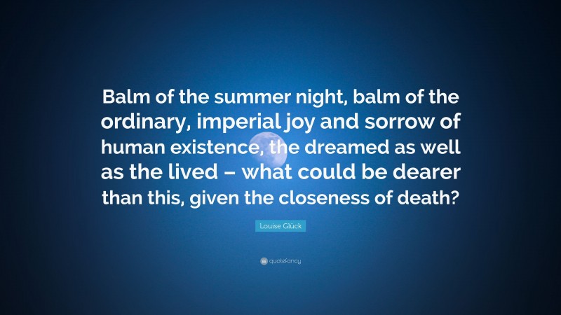 Louise Glück Quote: “Balm of the summer night, balm of the ordinary, imperial joy and sorrow of human existence, the dreamed as well as the lived – what could be dearer than this, given the closeness of death?”