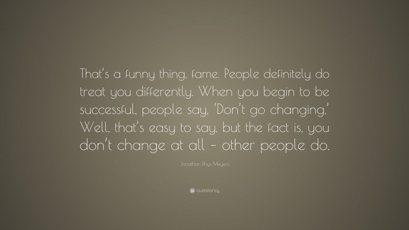 Jonathan Rhys Meyers Quote: “That’s a funny thing, fame. People definitely do treat you differently. When you begin to be successful, people say, ‘Don’t go changing.’ Well, that’s easy to say, but the fact is, you don’t change at all – other people do.”