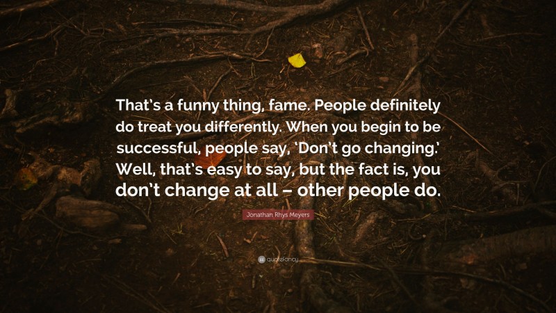 Jonathan Rhys Meyers Quote: “That’s a funny thing, fame. People definitely do treat you differently. When you begin to be successful, people say, ‘Don’t go changing.’ Well, that’s easy to say, but the fact is, you don’t change at all – other people do.”