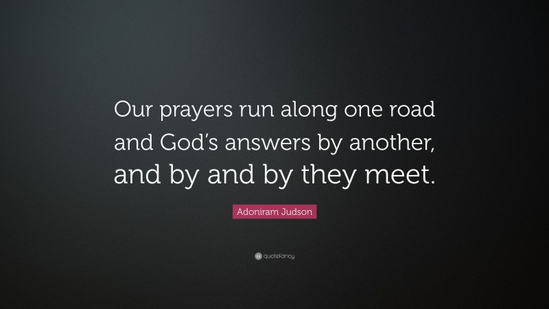 Adoniram Judson Quote: “Our prayers run along one road and God’s answers by another, and by and by they meet.”