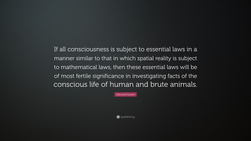 Edmund Husserl Quote: “If all consciousness is subject to essential laws in a manner similar to that in which spatial reality is subject to mathematical laws, then these essential laws will be of most fertile significance in investigating facts of the conscious life of human and brute animals.”