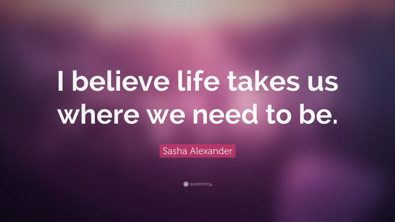 Sasha Alexander Quote: “I believe life takes us where we need to be.”