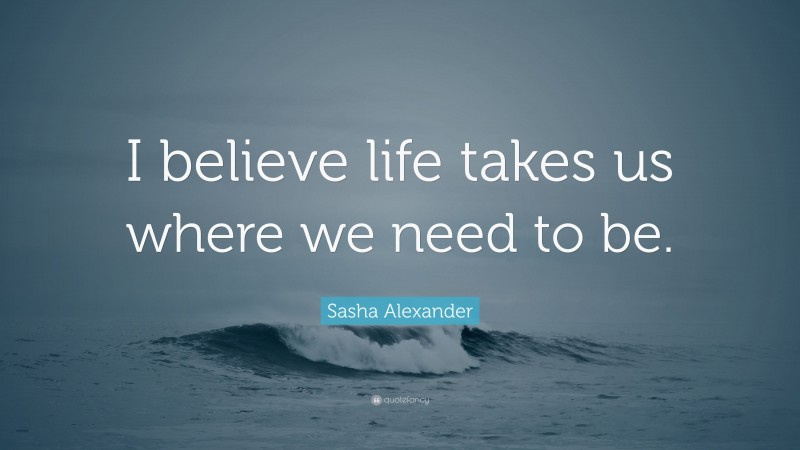 Sasha Alexander Quote: “I believe life takes us where we need to be.”