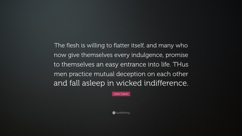 John Calvin Quote: “The flesh is willing to flatter itself, and many who now give themselves every indulgence, promise to themselves an easy entrance into life. THus men practice mutual deception on each other and fall asleep in wicked indifference.”