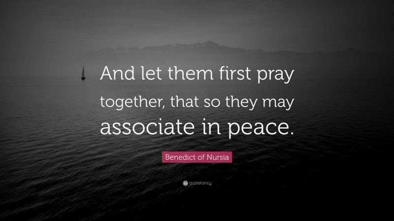 Benedict of Nursia Quote: “And let them first pray together, that so they may associate in peace.”