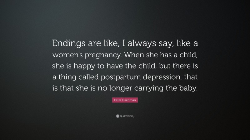 Peter Eisenman Quote: “Endings are like, I always say, like a women’s pregnancy. When she has a child, she is happy to have the child, but there is a thing called postpartum depression, that is that she is no longer carrying the baby.”