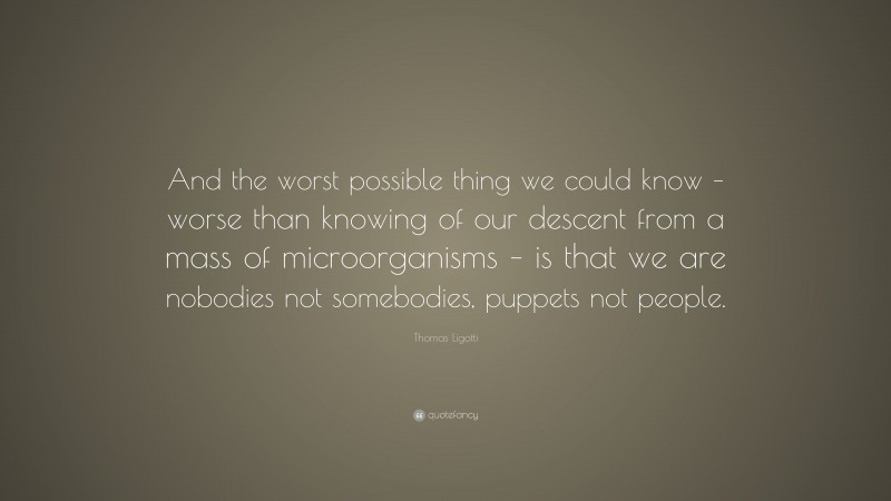 Thomas Ligotti Quote: “And the worst possible thing we could know – worse than knowing of our descent from a mass of microorganisms – is that we are nobodies not somebodies, puppets not people.”