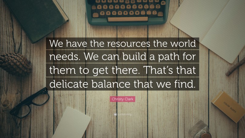 Christy Clark Quote: “We have the resources the world needs. We can build a path for them to get there. That’s that delicate balance that we find.”