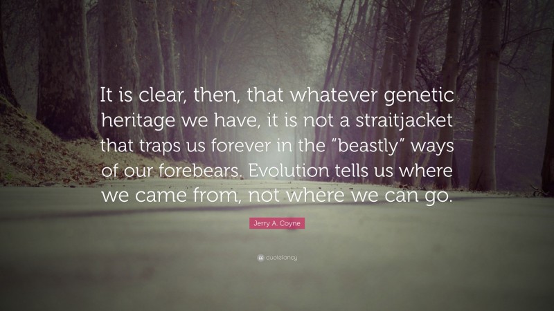 Jerry A. Coyne Quote: “It is clear, then, that whatever genetic heritage we have, it is not a straitjacket that traps us forever in the “beastly” ways of our forebears. Evolution tells us where we came from, not where we can go.”