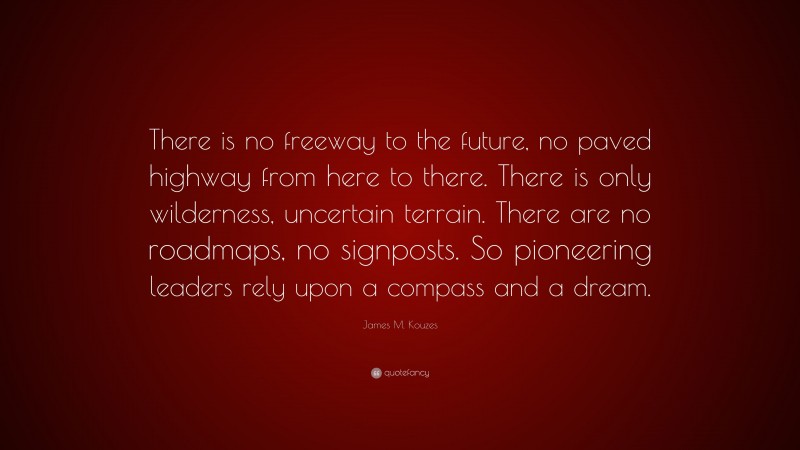 James M. Kouzes Quote: “There is no freeway to the future, no paved highway from here to there. There is only wilderness, uncertain terrain. There are no roadmaps, no signposts. So pioneering leaders rely upon a compass and a dream.”