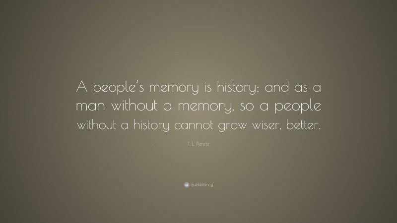 I. L. Peretz Quote: “A people’s memory is history; and as a man without a memory, so a people without a history cannot grow wiser, better.”