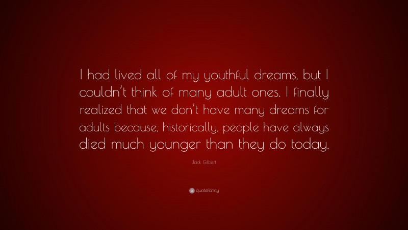 Jack Gilbert Quote: “I had lived all of my youthful dreams, but I couldn’t think of many adult ones. I finally realized that we don’t have many dreams for adults because, historically, people have always died much younger than they do today.”