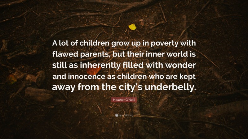 Heather O'Neill Quote: “A lot of children grow up in poverty with flawed parents, but their inner world is still as inherently filled with wonder and innocence as children who are kept away from the city’s underbelly.”