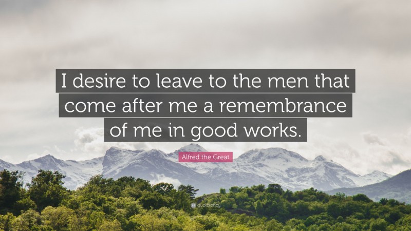 Alfred the Great Quote: “I desire to leave to the men that come after me a remembrance of me in good works.”