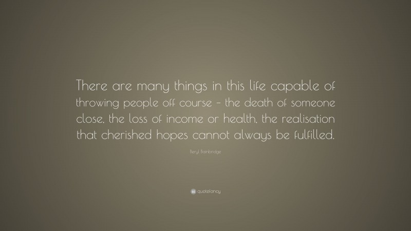 Beryl Bainbridge Quote: “There are many things in this life capable of throwing people off course – the death of someone close, the loss of income or health, the realisation that cherished hopes cannot always be fulfilled.”