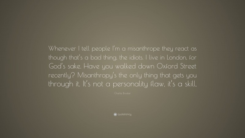 Charlie Brooker Quote: “Whenever I tell people I’m a misanthrope they react as though that’s a bad thing, the idiots. I live in London, for God’s sake. Have you walked down Oxford Street recently? Misanthropy’s the only thing that gets you through it. It’s not a personality flaw, it’s a skill.”