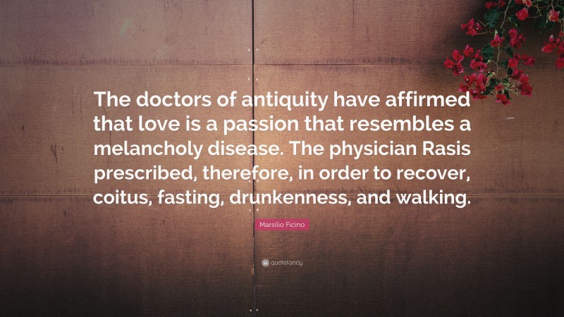 Marsilio Ficino Quote: “The doctors of antiquity have affirmed that love is a passion that resembles a melancholy disease. The physician Rasis prescribed, therefore, in order to recover, coitus, fasting, drunkenness, and walking.”