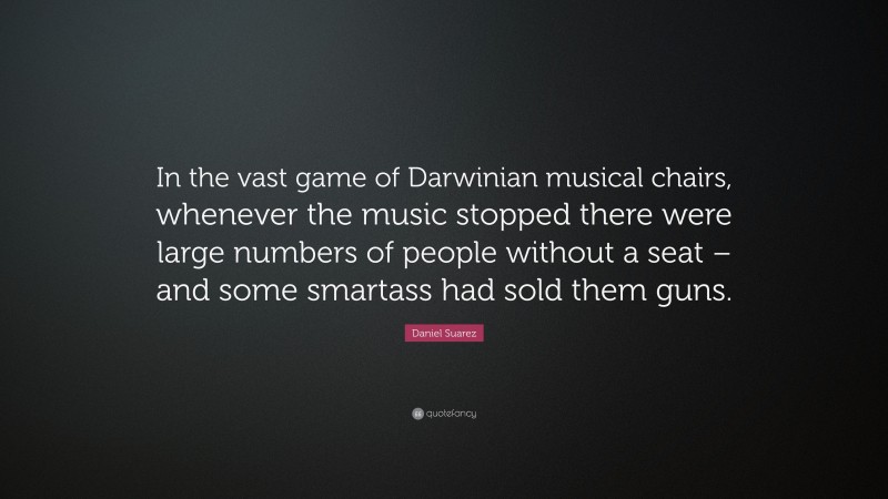 Daniel Suarez Quote: “In the vast game of Darwinian musical chairs, whenever the music stopped there were large numbers of people without a seat – and some smartass had sold them guns.”