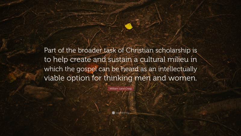 William Lane Craig Quote: “Part of the broader task of Christian scholarship is to help create and sustain a cultural milieu in which the gospel can be heard as an intellectually viable option for thinking men and women.”