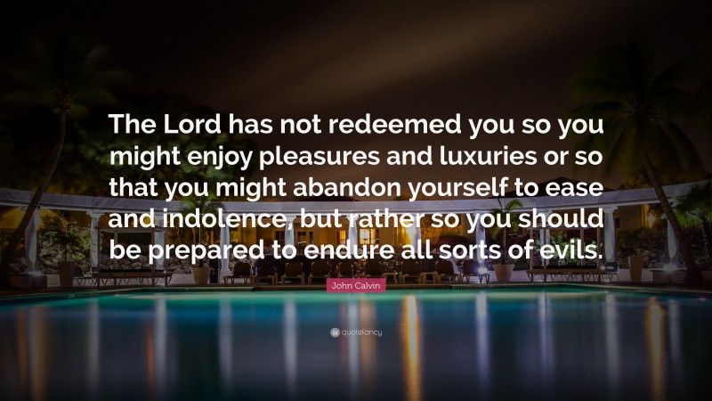 John Calvin Quote: “The Lord has not redeemed you so you might enjoy pleasures and luxuries or so that you might abandon yourself to ease and indolence, but rather so you should be prepared to endure all sorts of evils.”