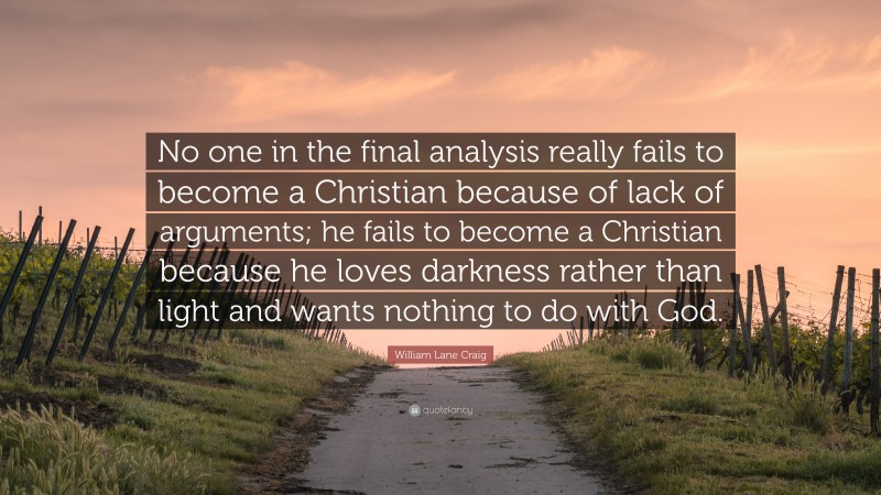 William Lane Craig Quote: “No one in the final analysis really fails to become a Christian because of lack of arguments; he fails to become a Christian because he loves darkness rather than light and wants nothing to do with God.”