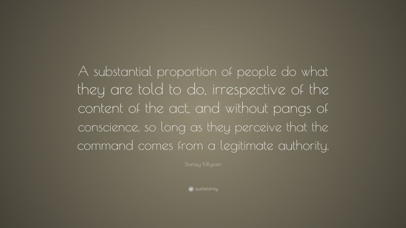 Stanley Milgram Quote: “A substantial proportion of people do what they are told to do, irrespective of the content of the act, and without pangs of conscience, so long as they perceive that the command comes from a legitimate authority.”