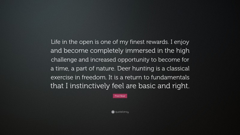Fred Bear Quote: “Life in the open is one of my finest rewards. I enjoy and become completely immersed in the high challenge and increased opportunity to become for a time, a part of nature. Deer hunting is a classical exercise in freedom. It is a return to fundamentals that I instinctively feel are basic and right.”