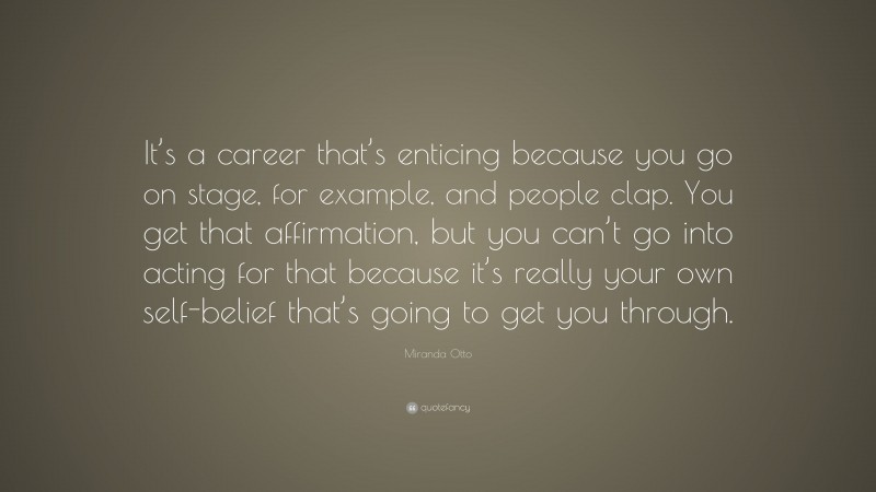 Miranda Otto Quote: “It’s a career that’s enticing because you go on stage, for example, and people clap. You get that affirmation, but you can’t go into acting for that because it’s really your own self-belief that’s going to get you through.”