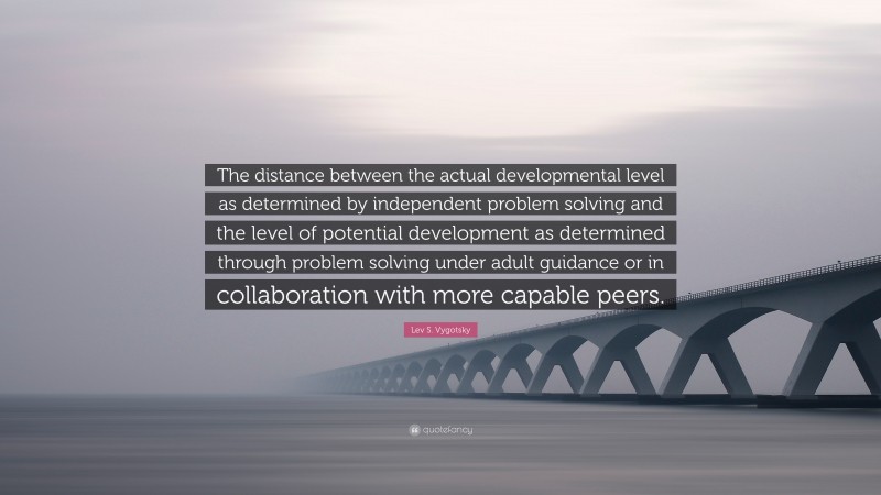 Lev S. Vygotsky Quote: “The distance between the actual developmental level as determined by independent problem solving and the level of potential development as determined through problem solving under adult guidance or in collaboration with more capable peers.”