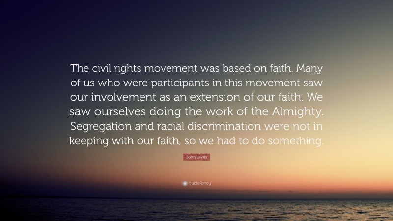 John Lewis Quote: “The civil rights movement was based on faith. Many of us who were participants in this movement saw our involvement as an extension of our faith. We saw ourselves doing the work of the Almighty. Segregation and racial discrimination were not in keeping with our faith, so we had to do something.”